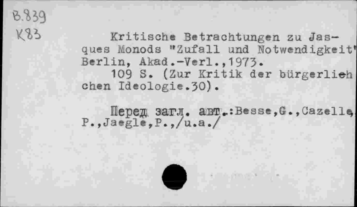 ﻿
Kritische Betrachtungen zu Jas— ques Monods "Zufall und Notwendigkeit Berlin, Akad.-Verl.,1975«
109 S. (Zur Kritik der bürgerlich chen Ideologie.30).
Hepe®, 3arJI. aBT»:Besse,G. ,Cazelle> P., Jaegle,P.,/u.a./